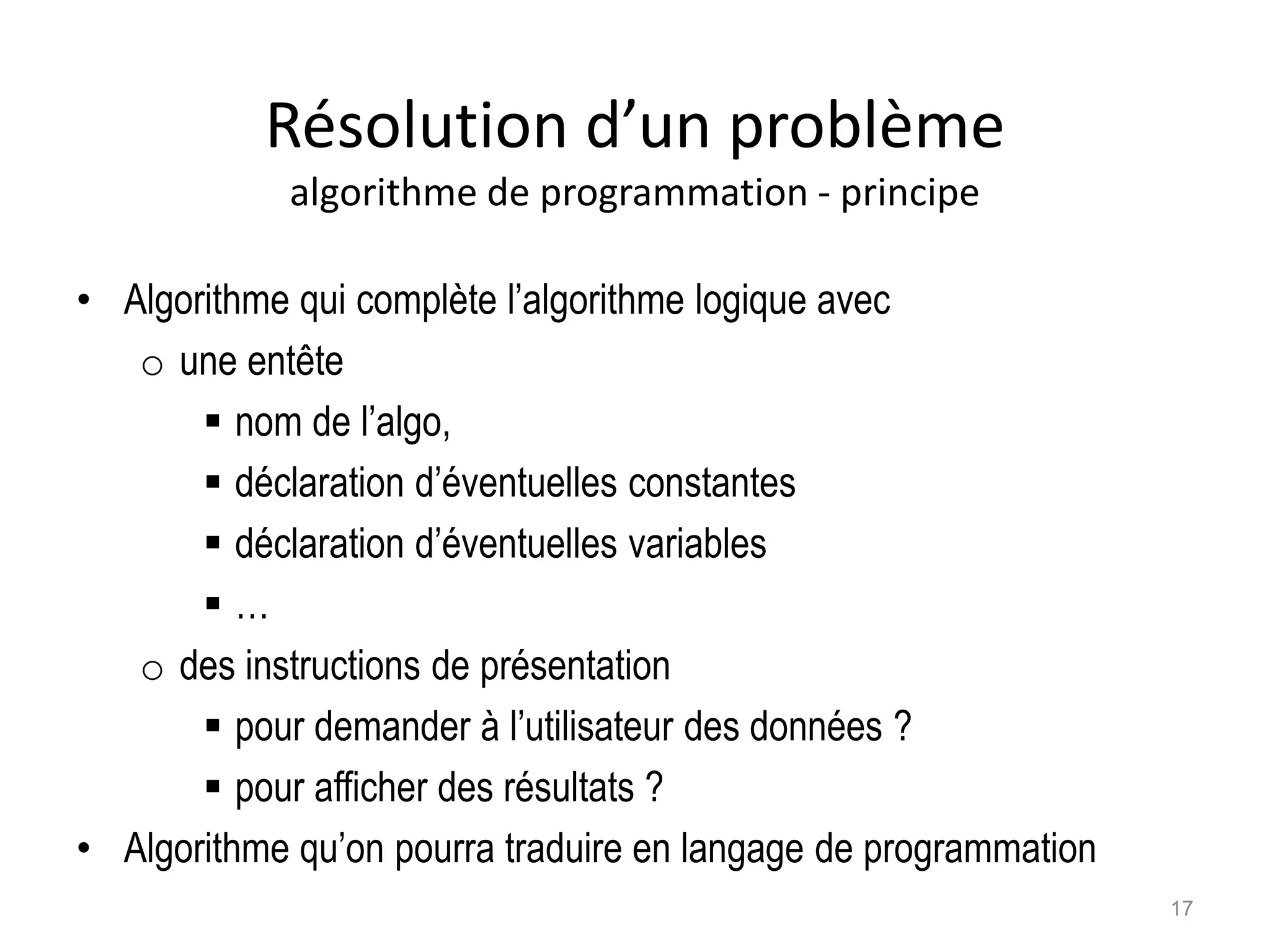 Résolution d’un problème
algorithme de programmation - principe
• Algorithme qui complète l’algorithme logique avec
o une entête
 nom de l’algo,
 déclaration d’éventuelles constantes
 déclaration d’éventuelles variables
 …
o des instructions de présentation
 pour demander à l’utilisateur des données ?
 pour afficher des résultats ?
• Algorithme qu’on pourra traduire en langage de programmation
17
 