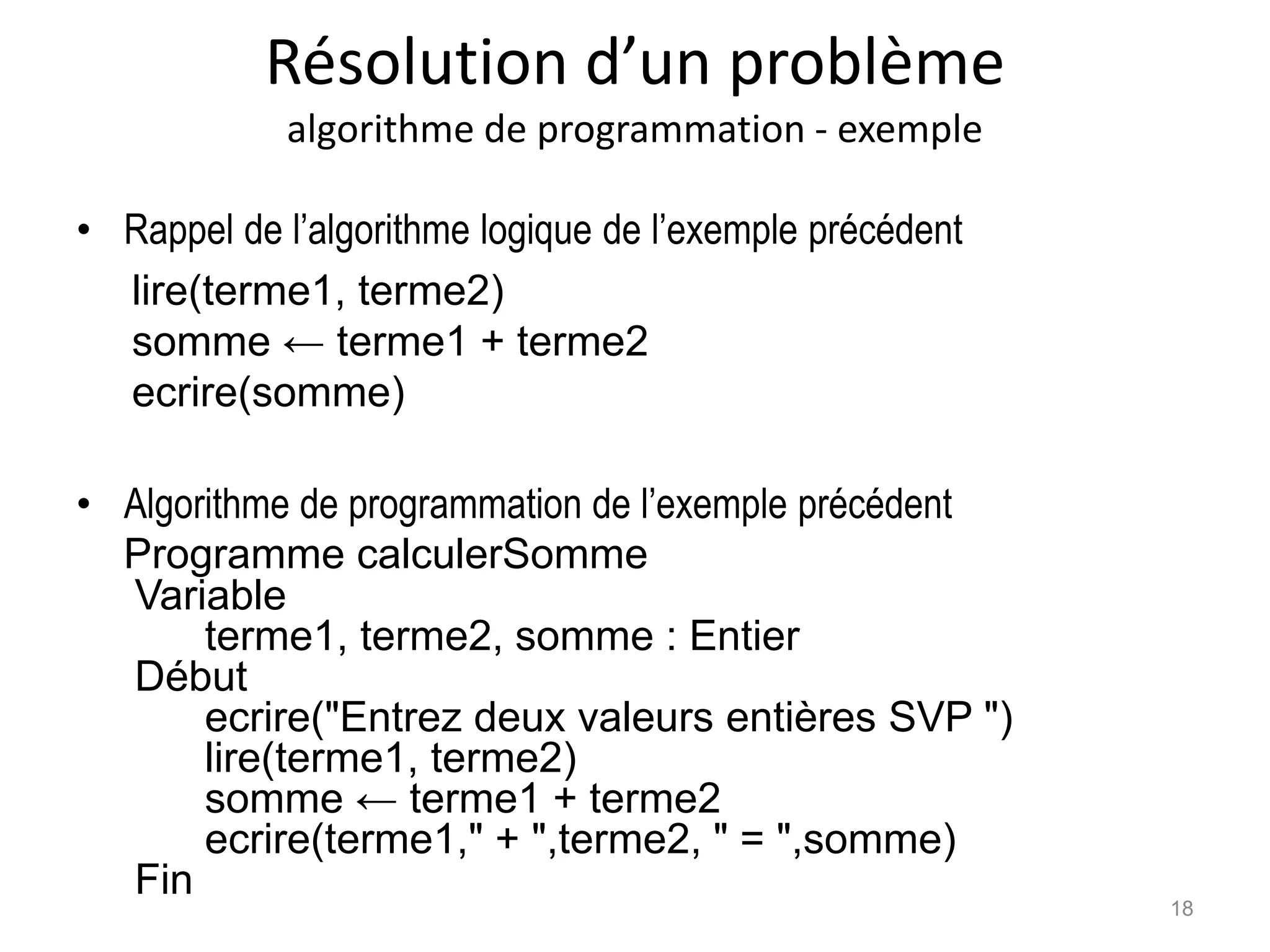 Résolution d’un problème
algorithme de programmation - exemple
• Rappel de l’algorithme logique de l’exemple précédent
lire(terme1, terme2)
somme ← terme1 + terme2
ecrire(somme)
• Algorithme de programmation de l’exemple précédent
Programme calculerSomme
Variable
terme1, terme2, somme : Entier
Début
ecrire("Entrez deux valeurs entières SVP ")
lire(terme1, terme2)
somme ← terme1 + terme2
ecrire(terme1," + ",terme2, " = ",somme)
Fin
18
 