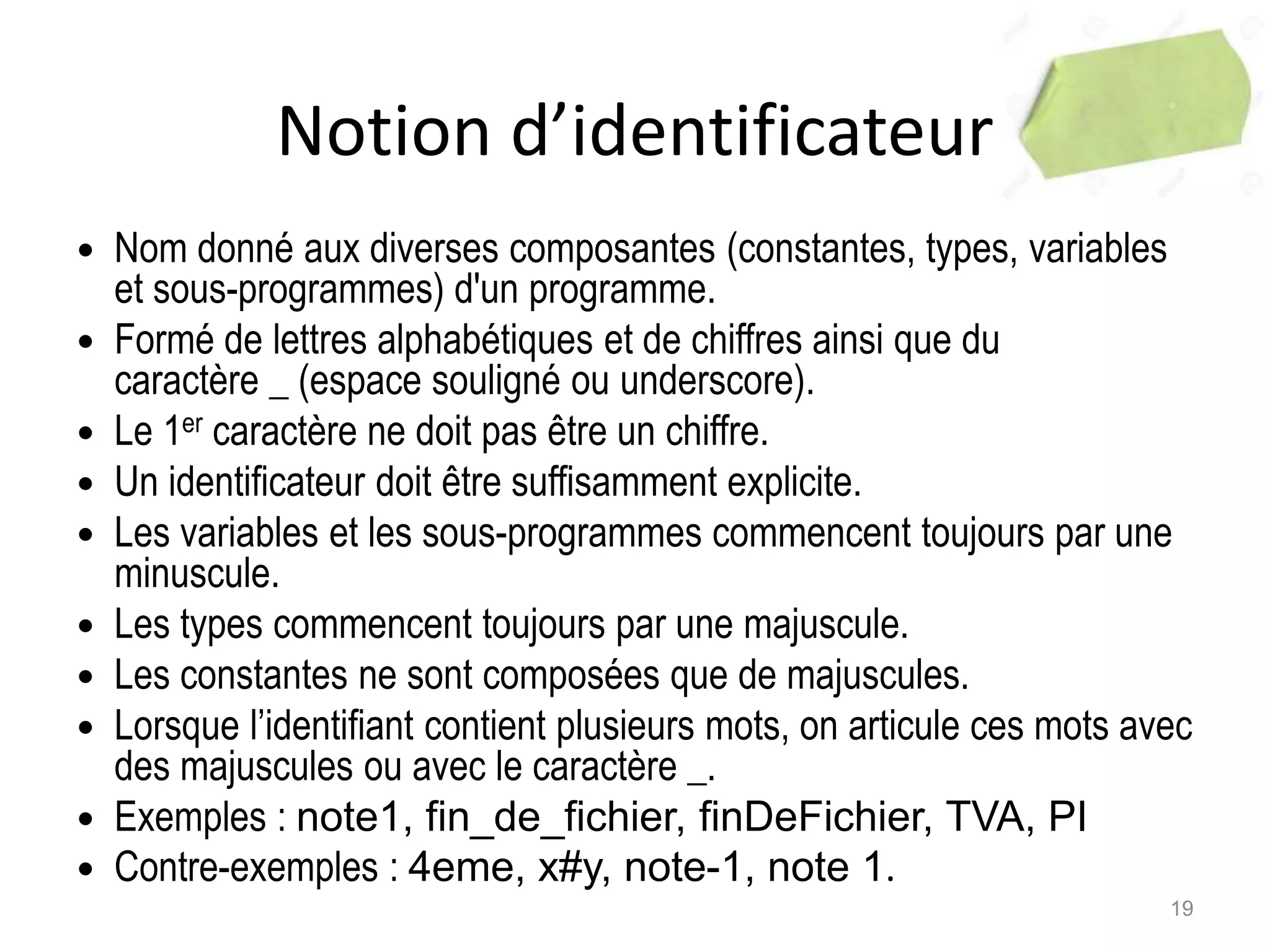 Notion d’identificateur
 Nom donné aux diverses composantes (constantes, types, variables
et sous-programmes) d'un programme.
 Formé de lettres alphabétiques et de chiffres ainsi que du
caractère _ (espace souligné ou underscore).
 Le 1er caractère ne doit pas être un chiffre.
 Un identificateur doit être suffisamment explicite.
 Les variables et les sous-programmes commencent toujours par une
minuscule.
 Les types commencent toujours par une majuscule.
 Les constantes ne sont composées que de majuscules.
 Lorsque l’identifiant contient plusieurs mots, on articule ces mots avec
des majuscules ou avec le caractère _.
 Exemples : note1, fin_de_fichier, finDeFichier, TVA, PI
 Contre-exemples : 4eme, x#y, note-1, note 1.
19
 