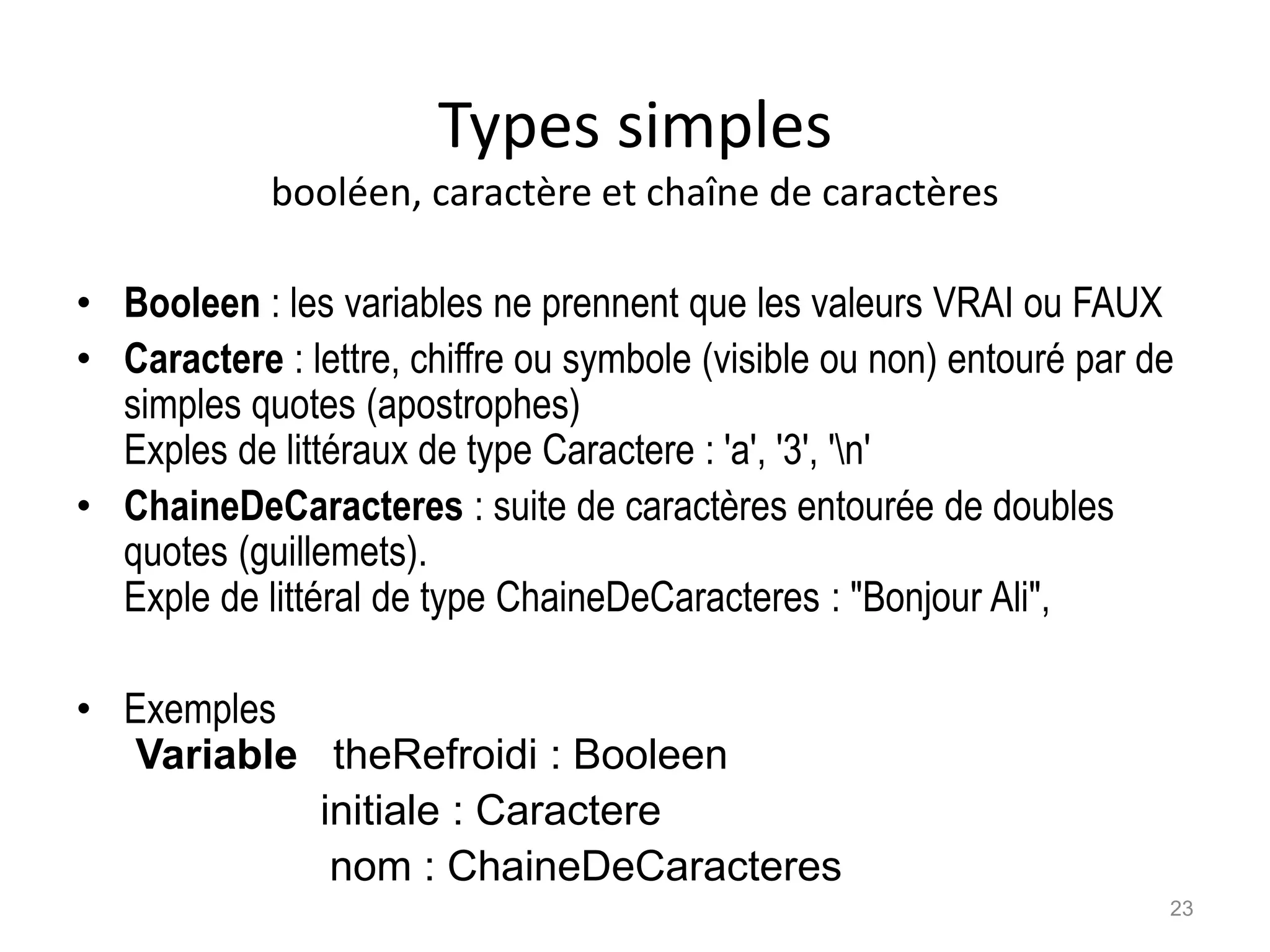 Types simples
booléen, caractère et chaîne de caractères
• Booleen : les variables ne prennent que les valeurs VRAI ou FAUX
• Caractere : lettre, chiffre ou symbole (visible ou non) entouré par de
simples quotes (apostrophes)
Exples de littéraux de type Caractere : 'a', '3', 'n'
• ChaineDeCaracteres : suite de caractères entourée de doubles
quotes (guillemets).
Exple de littéral de type ChaineDeCaracteres : "Bonjour Ali",
• Exemples
Variable theRefroidi : Booleen
initiale : Caractere
nom : ChaineDeCaracteres
23
 