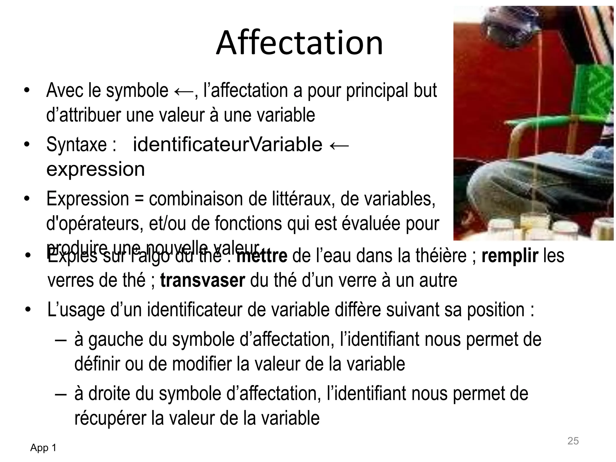 Affectation
• Exples sur l’algo du thé : mettre de l’eau dans la théière ; remplir les
verres de thé ; transvaser du thé d’un verre à un autre
• L’usage d’un identificateur de variable diffère suivant sa position :
– à gauche du symbole d’affectation, l’identifiant nous permet de
définir ou de modifier la valeur de la variable
– à droite du symbole d’affectation, l’identifiant nous permet de
récupérer la valeur de la variable
App 1
25
• Avec le symbole ←, l’affectation a pour principal but
d’attribuer une valeur à une variable
• Syntaxe : identificateurVariable ←
expression
• Expression = combinaison de littéraux, de variables,
d'opérateurs, et/ou de fonctions qui est évaluée pour
produire une nouvelle valeur.
 