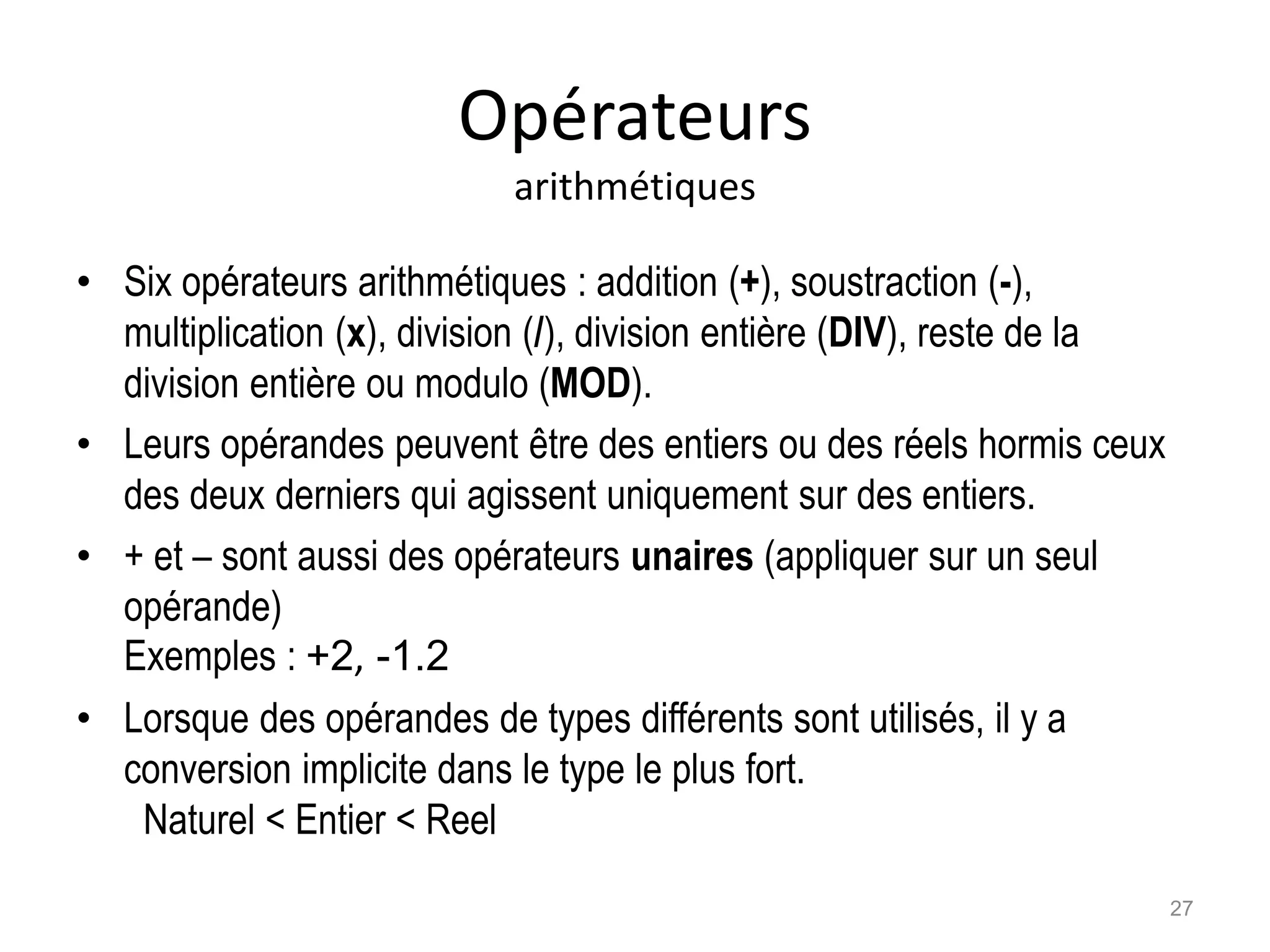 Opérateurs
arithmétiques
• Six opérateurs arithmétiques : addition (+), soustraction (-),
multiplication (x), division (/), division entière (DIV), reste de la
division entière ou modulo (MOD).
• Leurs opérandes peuvent être des entiers ou des réels hormis ceux
des deux derniers qui agissent uniquement sur des entiers.
• + et – sont aussi des opérateurs unaires (appliquer sur un seul
opérande)
Exemples : +2, -1.2
• Lorsque des opérandes de types différents sont utilisés, il y a
conversion implicite dans le type le plus fort.
Naturel < Entier < Reel
27
 