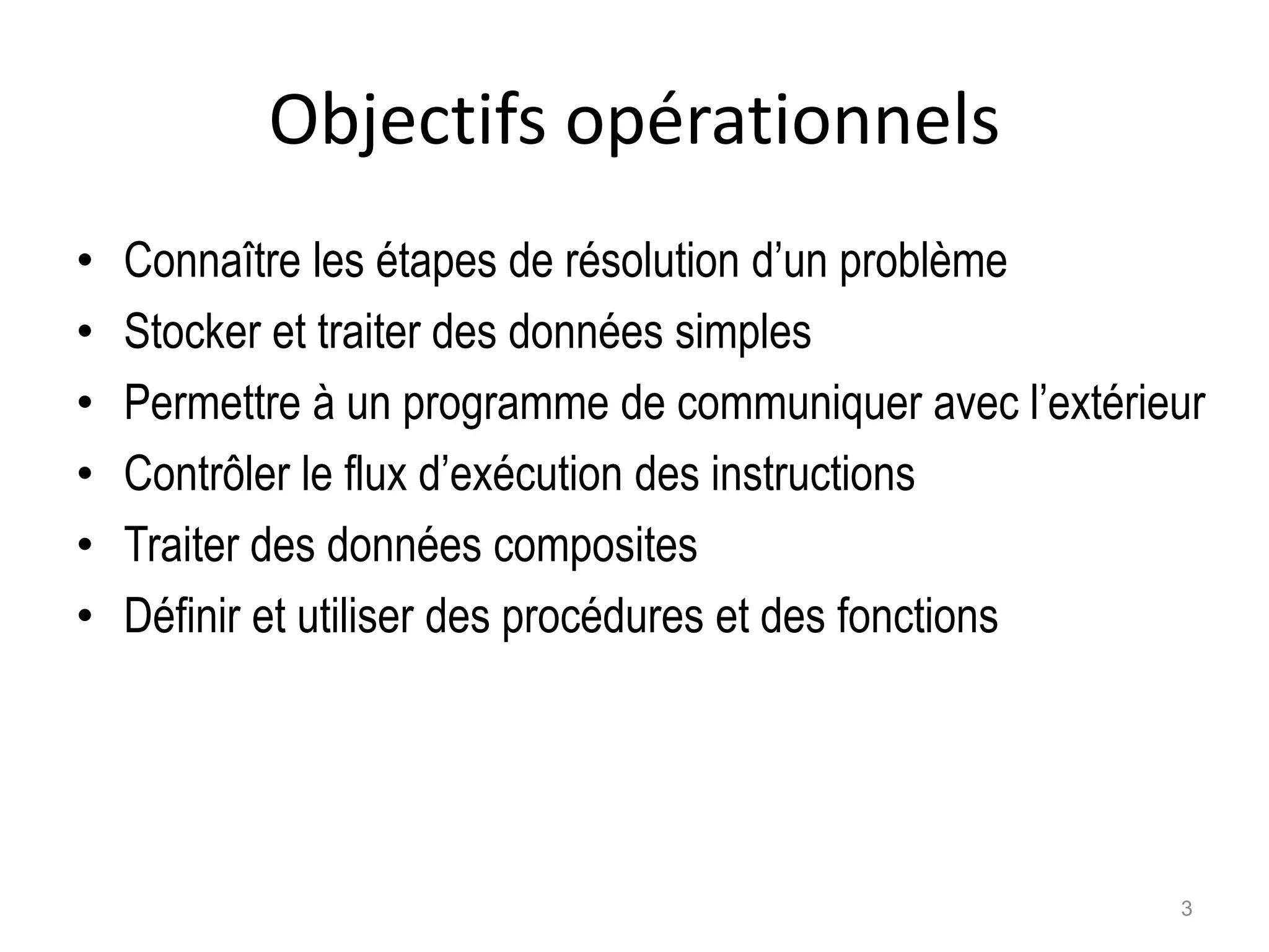 Objectifs opérationnels
• Connaître les étapes de résolution d’un problème
• Stocker et traiter des données simples
• Permettre à un programme de communiquer avec l’extérieur
• Contrôler le flux d’exécution des instructions
• Traiter des données composites
• Définir et utiliser des procédures et des fonctions
3
 