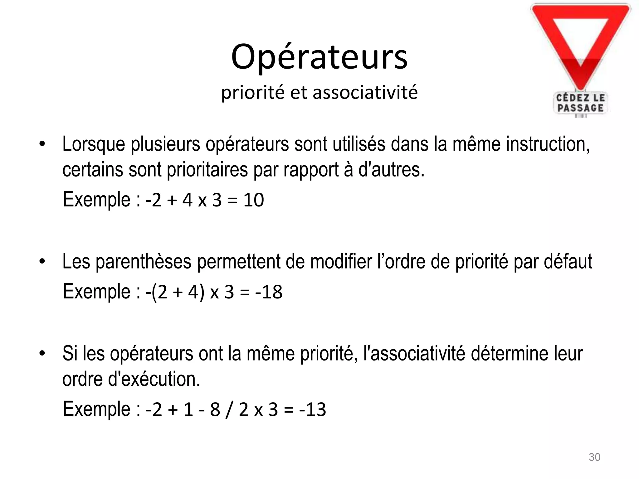 Opérateurs
priorité et associativité
• Lorsque plusieurs opérateurs sont utilisés dans la même instruction,
certains sont prioritaires par rapport à d'autres.
Exemple : -2 + 4 x 3 = 10
• Les parenthèses permettent de modifier l’ordre de priorité par défaut
Exemple : -(2 + 4) x 3 = -18
• Si les opérateurs ont la même priorité, l'associativité détermine leur
ordre d'exécution.
Exemple : -2 + 1 - 8 / 2 x 3 = -13
30
 