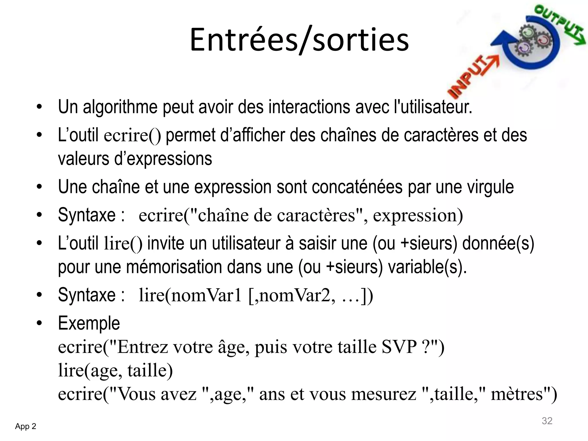 Entrées/sorties
• Un algorithme peut avoir des interactions avec l'utilisateur.
• L’outil ecrire() permet d’afficher des chaînes de caractères et des
valeurs d’expressions
• Une chaîne et une expression sont concaténées par une virgule
• Syntaxe : ecrire("chaîne de caractères", expression)
• L’outil lire() invite un utilisateur à saisir une (ou +sieurs) donnée(s)
pour une mémorisation dans une (ou +sieurs) variable(s).
• Syntaxe : lire(nomVar1 [,nomVar2, …])
• Exemple
ecrire("Entrez votre âge, puis votre taille SVP ?")
lire(age, taille)
ecrire("Vous avez ",age," ans et vous mesurez ",taille," mètres")
App 2
32
 