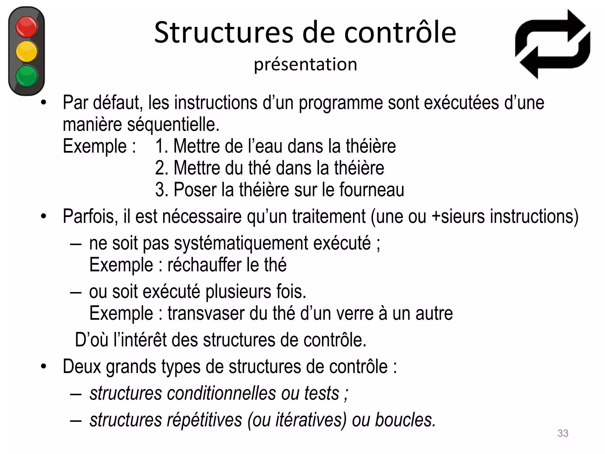 Structures de contrôle
présentation
• Par défaut, les instructions d’un programme sont exécutées d’une
manière séquentielle.
Exemple : 1. Mettre de l’eau dans la théière
2. Mettre du thé dans la théière
3. Poser la théière sur le fourneau
• Parfois, il est nécessaire qu’un traitement (une ou +sieurs instructions)
– ne soit pas systématiquement exécuté ;
Exemple : réchauffer le thé
– ou soit exécuté plusieurs fois.
Exemple : transvaser du thé d’un verre à un autre
D’où l’intérêt des structures de contrôle.
• Deux grands types de structures de contrôle :
– structures conditionnelles ou tests ;
– structures répétitives (ou itératives) ou boucles.
33
 