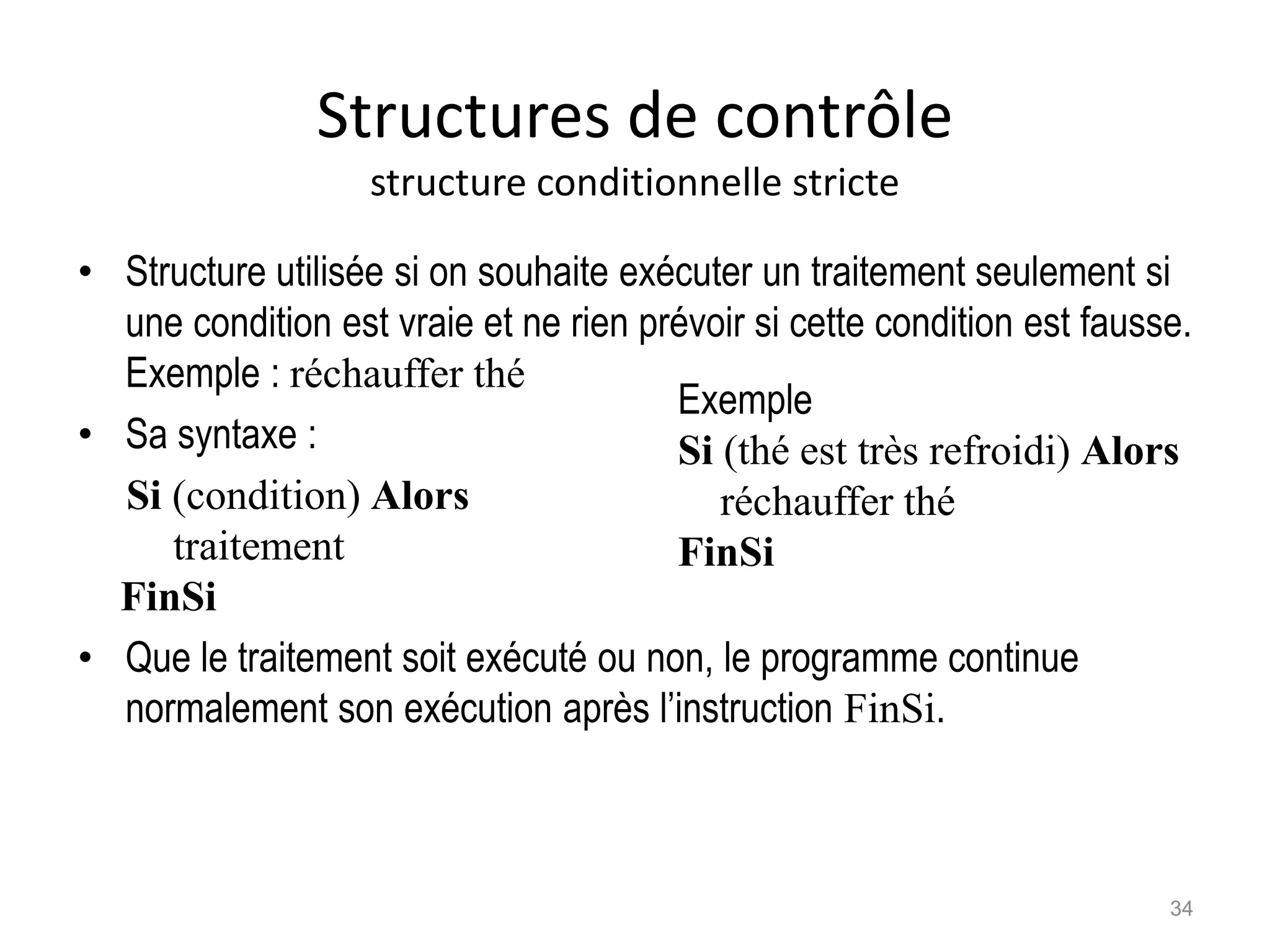 Structures de contrôle
structure conditionnelle stricte
• Structure utilisée si on souhaite exécuter un traitement seulement si
une condition est vraie et ne rien prévoir si cette condition est fausse.
Exemple : réchauffer thé
• Sa syntaxe :
Si (condition) Alors
traitement
FinSi
• Que le traitement soit exécuté ou non, le programme continue
normalement son exécution après l’instruction FinSi.
Exemple
Si (thé est très refroidi) Alors
réchauffer thé
FinSi
34
 
