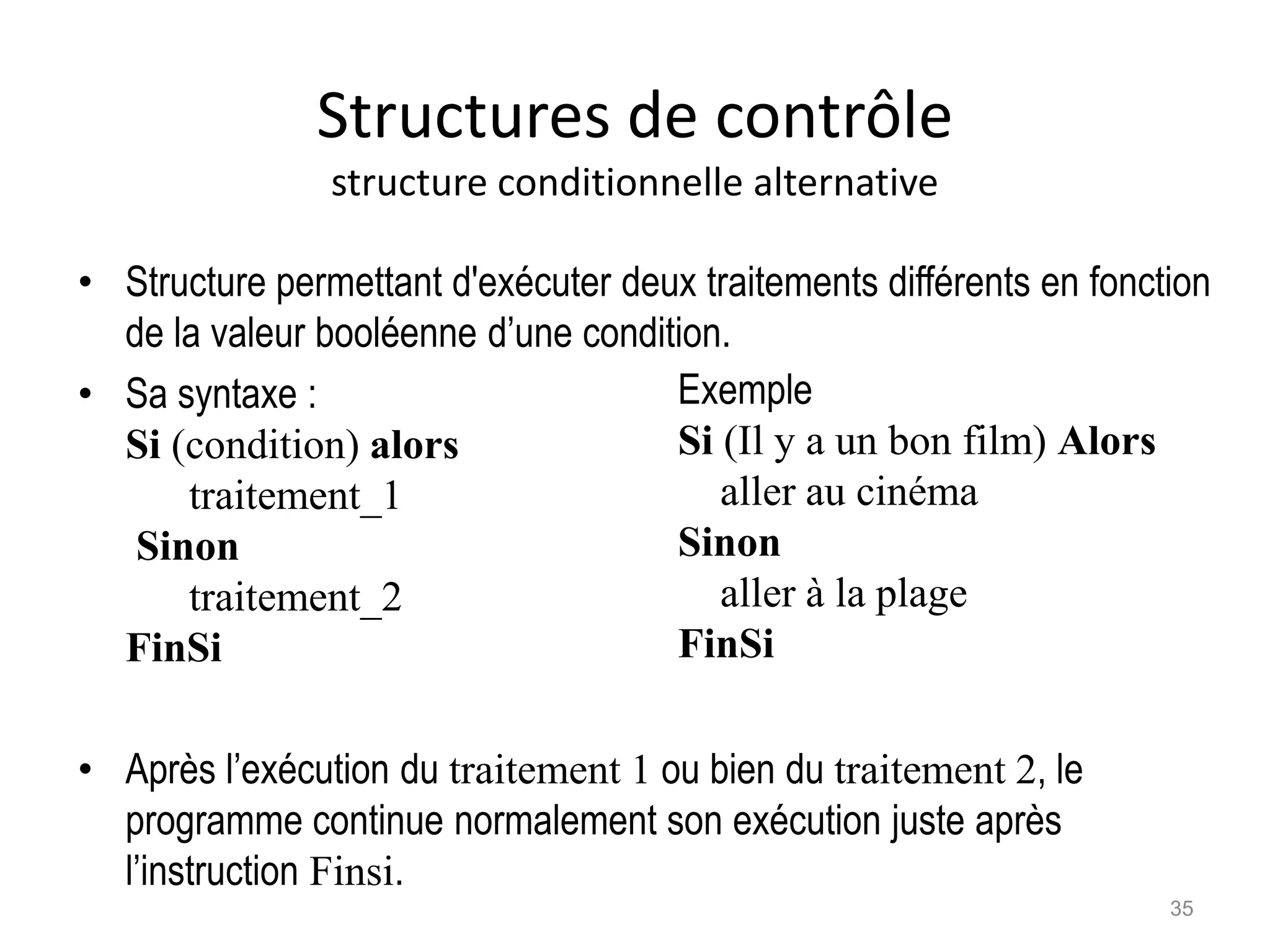 Structures de contrôle
structure conditionnelle alternative
• Structure permettant d'exécuter deux traitements différents en fonction
de la valeur booléenne d’une condition.
• Sa syntaxe :
Si (condition) alors
traitement_1
Sinon
traitement_2
FinSi
• Après l’exécution du traitement 1 ou bien du traitement 2, le
programme continue normalement son exécution juste après
l’instruction Finsi.
Exemple
Si (Il y a un bon film) Alors
aller au cinéma
Sinon
aller à la plage
FinSi
35
 