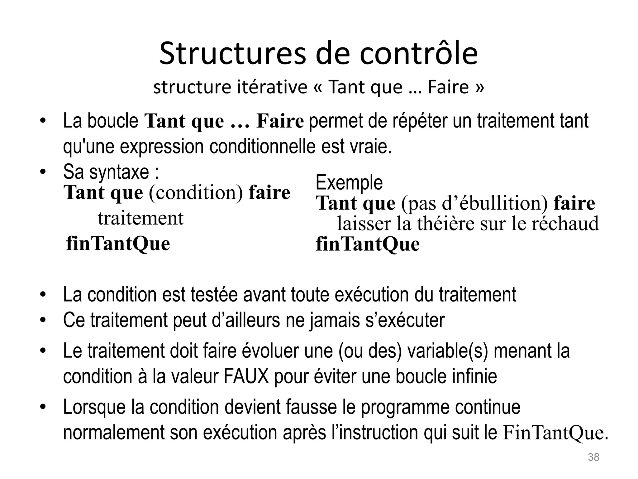 Structures de contrôle
structure itérative « Tant que … Faire »
• La boucle Tant que … Faire permet de répéter un traitement tant
qu'une expression conditionnelle est vraie.
• Sa syntaxe :
Tant que (condition) faire
traitement
finTantQue
• La condition est testée avant toute exécution du traitement
• Ce traitement peut d’ailleurs ne jamais s’exécuter
• Le traitement doit faire évoluer une (ou des) variable(s) menant la
condition à la valeur FAUX pour éviter une boucle infinie
• Lorsque la condition devient fausse le programme continue
normalement son exécution après l’instruction qui suit le FinTantQue.
Exemple
Tant que (pas d’ébullition) faire
laisser la théière sur le réchaud
finTantQue
38
 