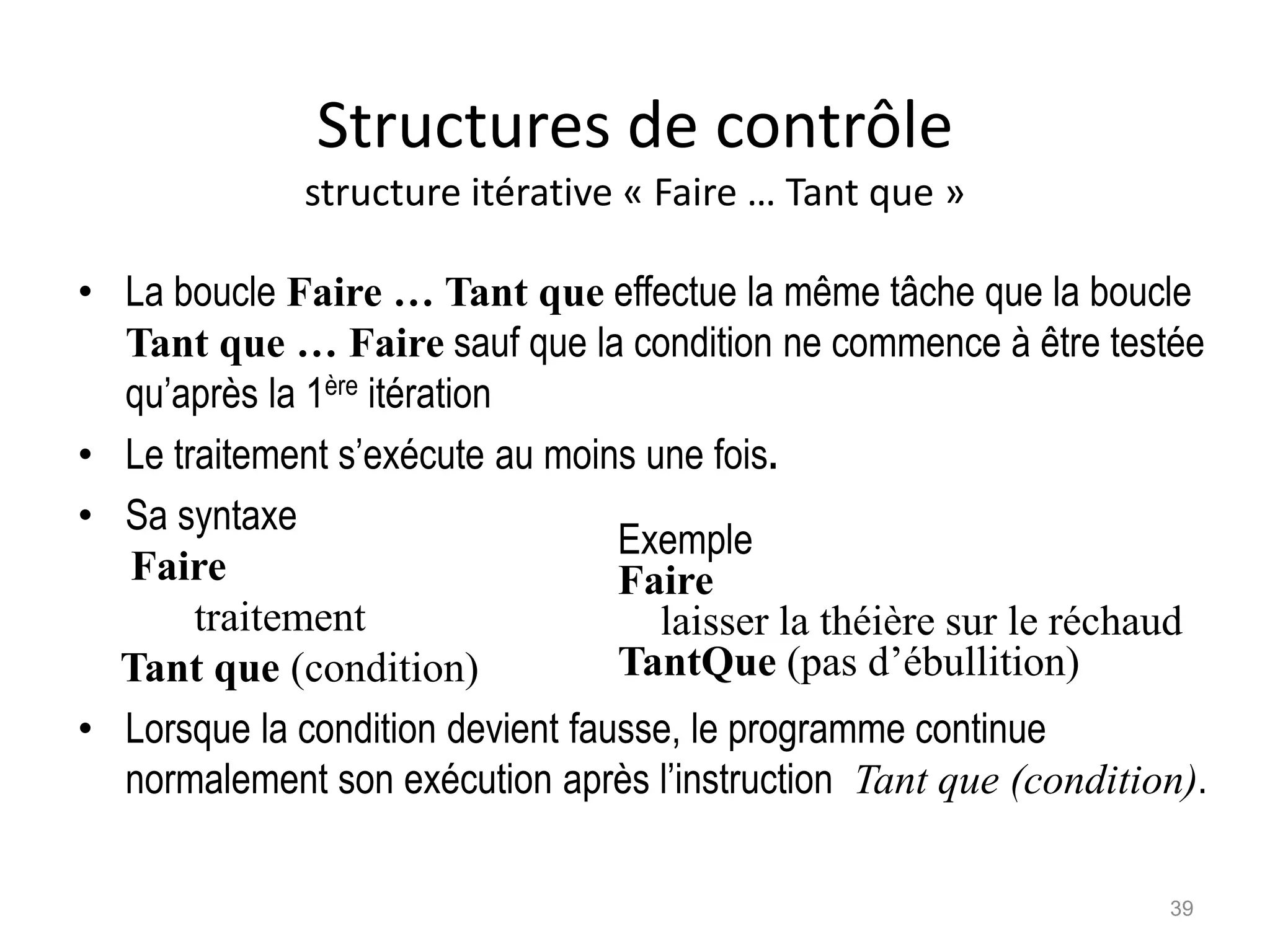 Structures de contrôle
structure itérative « Faire … Tant que »
• La boucle Faire … Tant que effectue la même tâche que la boucle
Tant que … Faire sauf que la condition ne commence à être testée
qu’après la 1ère itération
• Le traitement s’exécute au moins une fois.
• Sa syntaxe
Faire
traitement
Tant que (condition)
• Lorsque la condition devient fausse, le programme continue
normalement son exécution après l’instruction Tant que (condition).
Exemple
Faire
laisser la théière sur le réchaud
TantQue (pas d’ébullition)
39
 