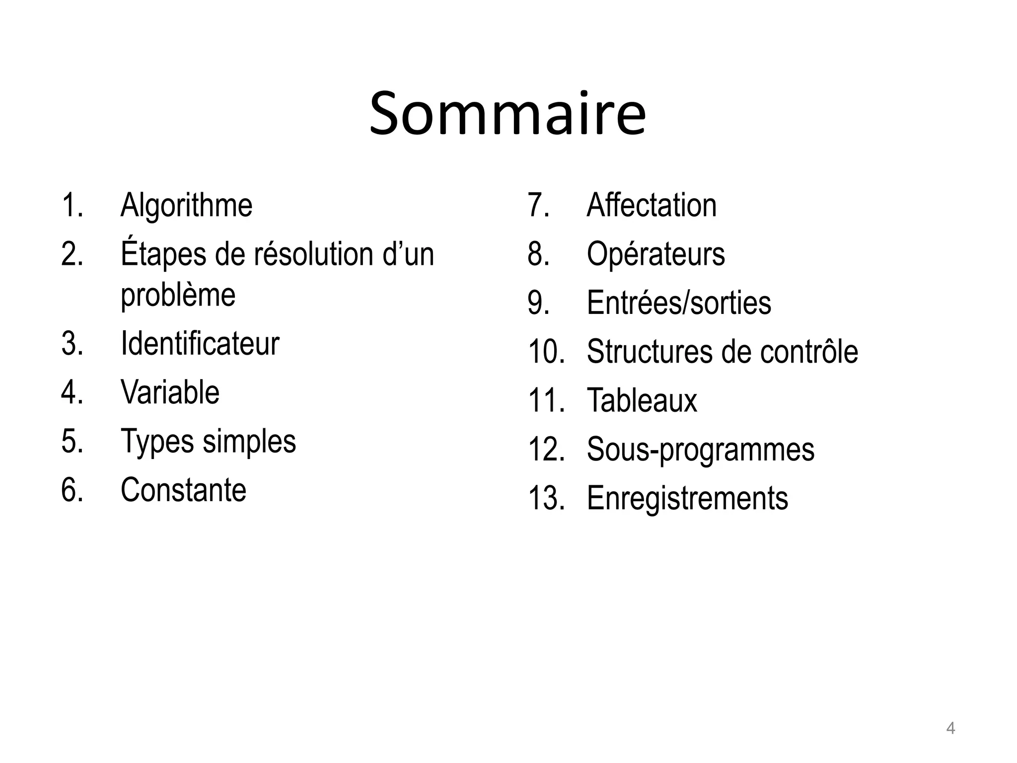 Sommaire
1. Algorithme
2. Étapes de résolution d’un
problème
3. Identificateur
4. Variable
5. Types simples
6. Constante
7. Affectation
8. Opérateurs
9. Entrées/sorties
10. Structures de contrôle
11. Tableaux
12. Sous-programmes
13. Enregistrements
4
 