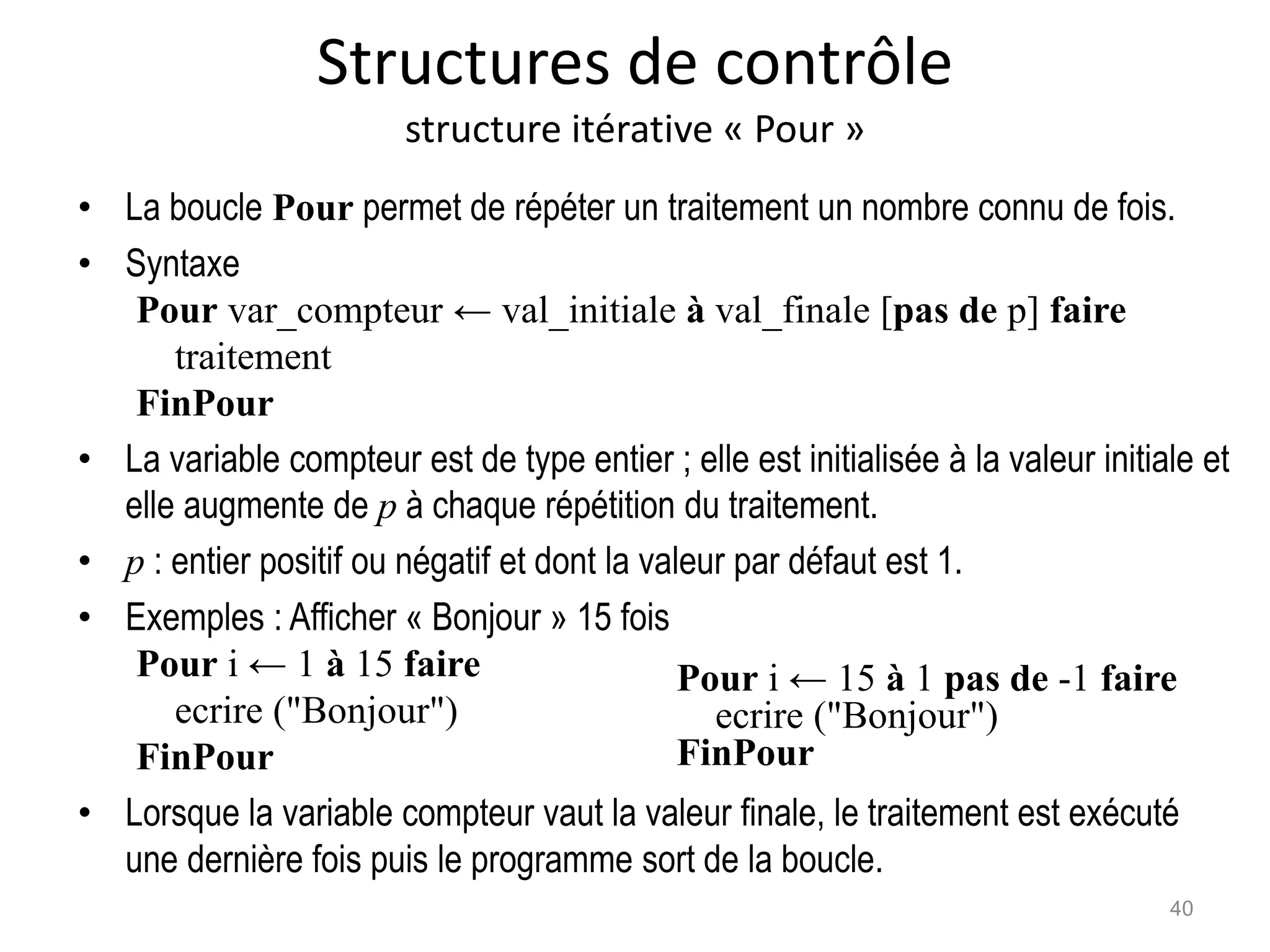 Structures de contrôle
structure itérative « Pour »
• La boucle Pour permet de répéter un traitement un nombre connu de fois.
• Syntaxe
Pour var_compteur ← val_initiale à val_finale [pas de p] faire
traitement
FinPour
• La variable compteur est de type entier ; elle est initialisée à la valeur initiale et
elle augmente de p à chaque répétition du traitement.
• p : entier positif ou négatif et dont la valeur par défaut est 1.
• Exemples : Afficher « Bonjour » 15 fois
Pour i ← 1 à 15 faire
ecrire ("Bonjour")
FinPour
• Lorsque la variable compteur vaut la valeur finale, le traitement est exécuté
une dernière fois puis le programme sort de la boucle.
40
Pour i ← 15 à 1 pas de -1 faire
ecrire ("Bonjour")
FinPour
 