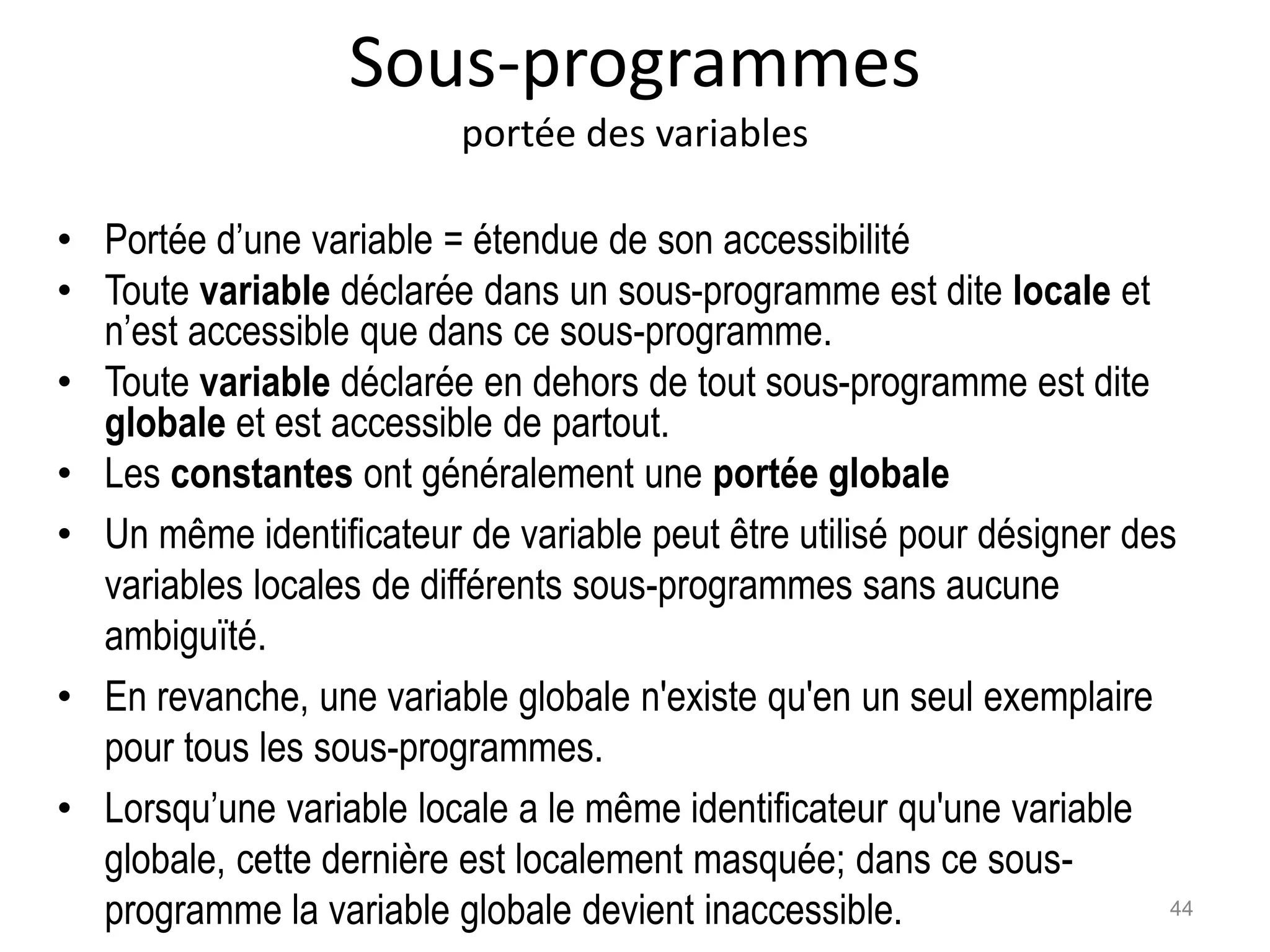 Sous-programmes
portée des variables
• Portée d’une variable = étendue de son accessibilité
• Toute variable déclarée dans un sous-programme est dite locale et
n’est accessible que dans ce sous-programme.
• Toute variable déclarée en dehors de tout sous-programme est dite
globale et est accessible de partout.
• Les constantes ont généralement une portée globale
• Un même identificateur de variable peut être utilisé pour désigner des
variables locales de différents sous-programmes sans aucune
ambiguïté.
• En revanche, une variable globale n'existe qu'en un seul exemplaire
pour tous les sous-programmes.
• Lorsqu’une variable locale a le même identificateur qu'une variable
globale, cette dernière est localement masquée; dans ce sous-
programme la variable globale devient inaccessible. 44
 