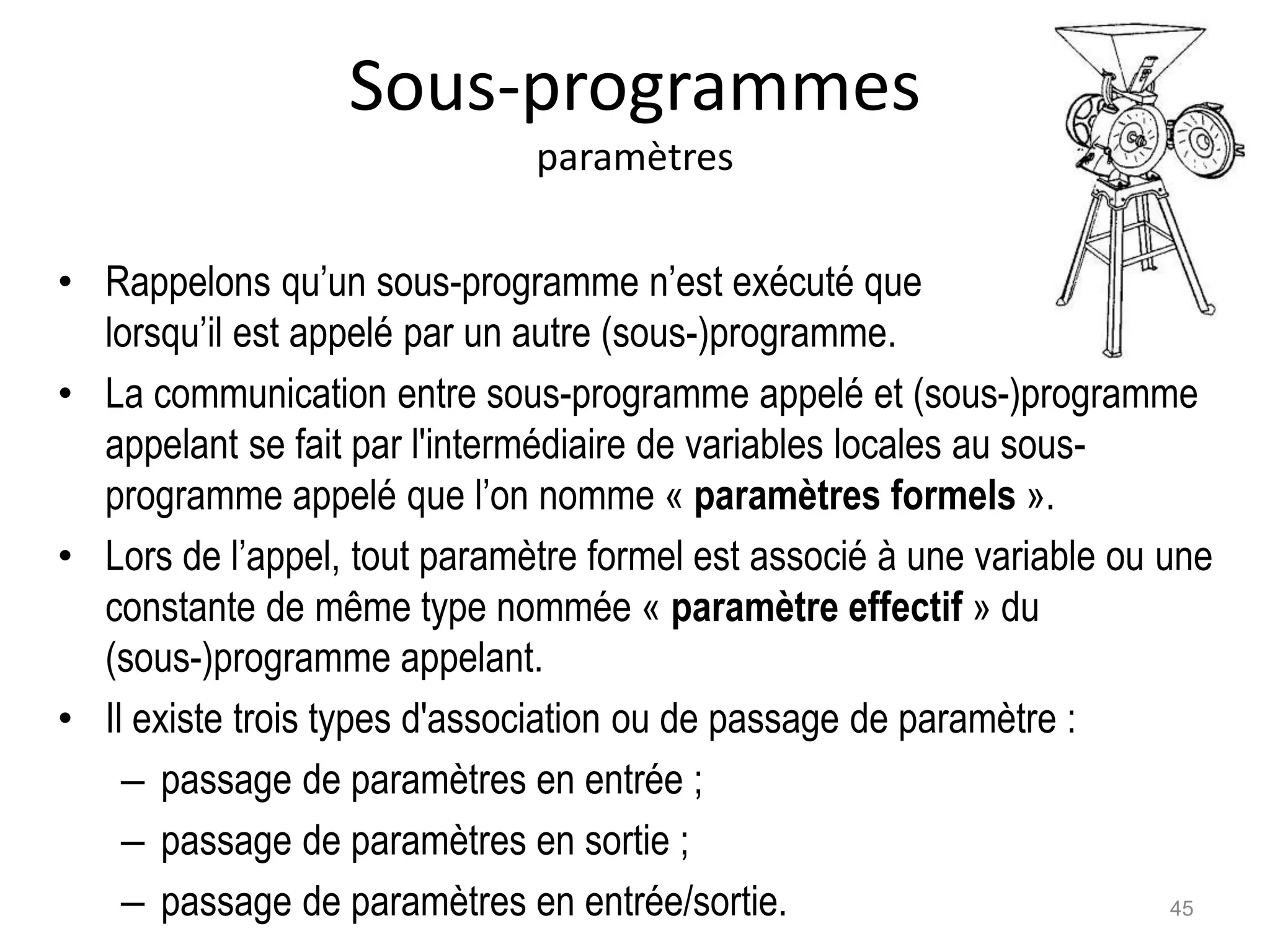 Sous-programmes
paramètres
• Rappelons qu’un sous-programme n’est exécuté que
lorsqu’il est appelé par un autre (sous-)programme.
• La communication entre sous-programme appelé et (sous-)programme
appelant se fait par l'intermédiaire de variables locales au sous-
programme appelé que l’on nomme « paramètres formels ».
• Lors de l’appel, tout paramètre formel est associé à une variable ou une
constante de même type nommée « paramètre effectif » du
(sous-)programme appelant.
• Il existe trois types d'association ou de passage de paramètre :
– passage de paramètres en entrée ;
– passage de paramètres en sortie ;
– passage de paramètres en entrée/sortie. 45
 
