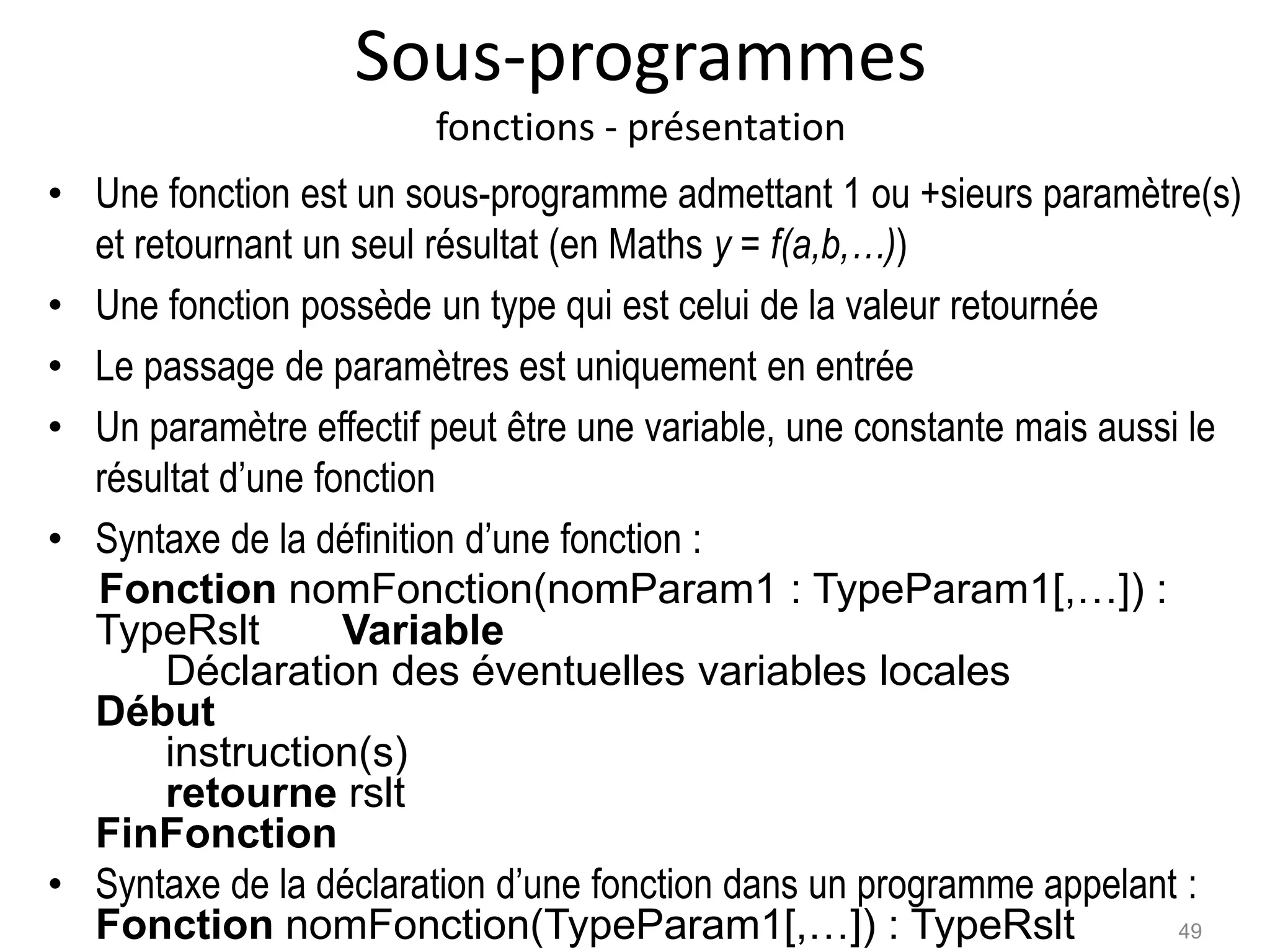 Sous-programmes
fonctions - présentation
• Une fonction est un sous-programme admettant 1 ou +sieurs paramètre(s)
et retournant un seul résultat (en Maths y = f(a,b,…))
• Une fonction possède un type qui est celui de la valeur retournée
• Le passage de paramètres est uniquement en entrée
• Un paramètre effectif peut être une variable, une constante mais aussi le
résultat d’une fonction
• Syntaxe de la définition d’une fonction :
Fonction nomFonction(nomParam1 : TypeParam1[,…]) :
TypeRslt Variable
Déclaration des éventuelles variables locales
Début
instruction(s)
retourne rslt
FinFonction
• Syntaxe de la déclaration d’une fonction dans un programme appelant :
Fonction nomFonction(TypeParam1[,…]) : TypeRslt 49
 