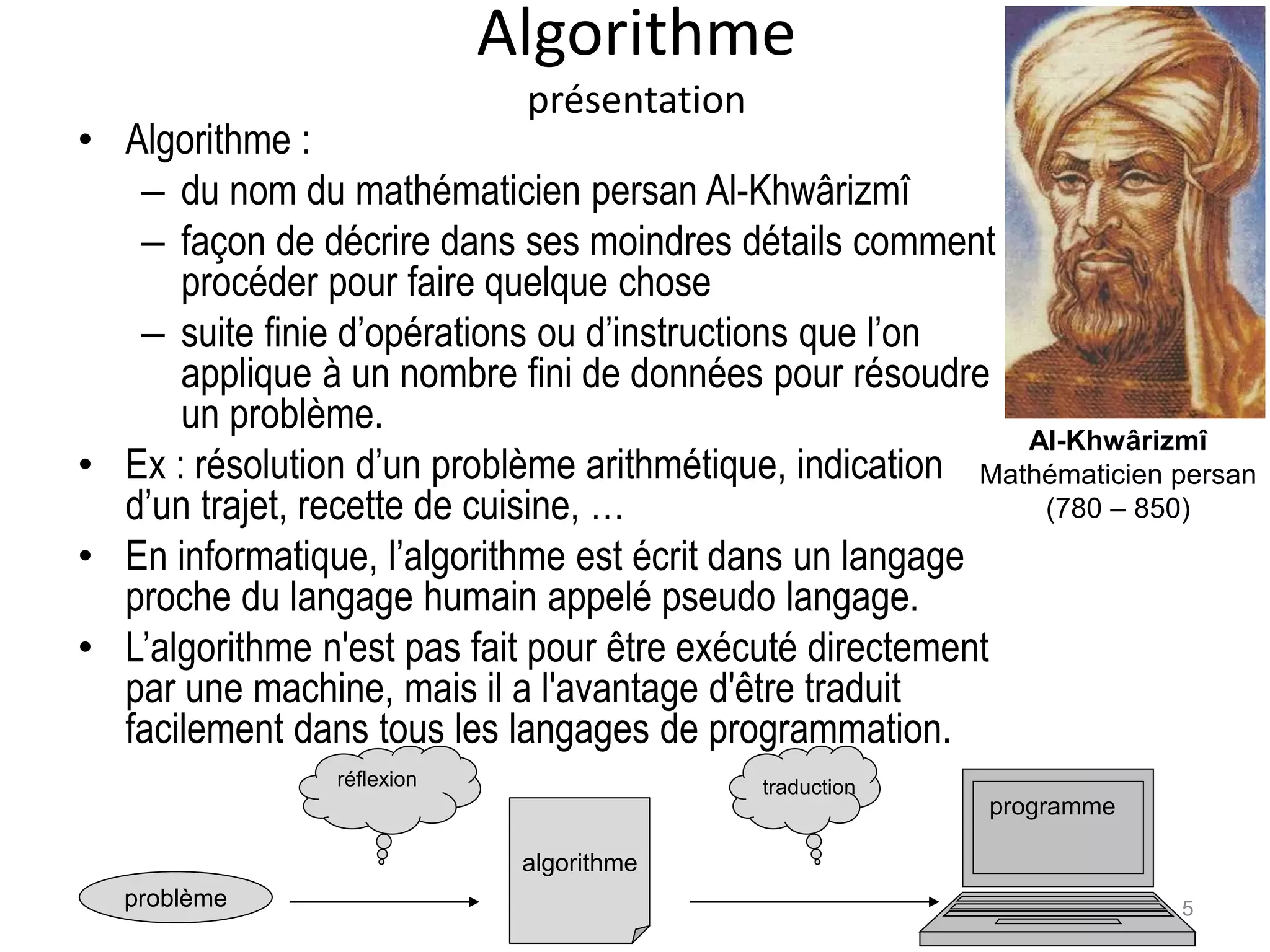 Algorithme
présentation
• Algorithme :
– du nom du mathématicien persan Al-Khwârizmî
– façon de décrire dans ses moindres détails comment
procéder pour faire quelque chose
– suite finie d’opérations ou d’instructions que l’on
applique à un nombre fini de données pour résoudre
un problème.
• Ex : résolution d’un problème arithmétique, indication
d’un trajet, recette de cuisine, …
• En informatique, l’algorithme est écrit dans un langage
proche du langage humain appelé pseudo langage.
• L’algorithme n'est pas fait pour être exécuté directement
par une machine, mais il a l'avantage d'être traduit
facilement dans tous les langages de programmation.
problème
algorithme
réflexion
programme
traduction
Al-Khwârizmî
Mathématicien persan
(780 – 850)
5
 
