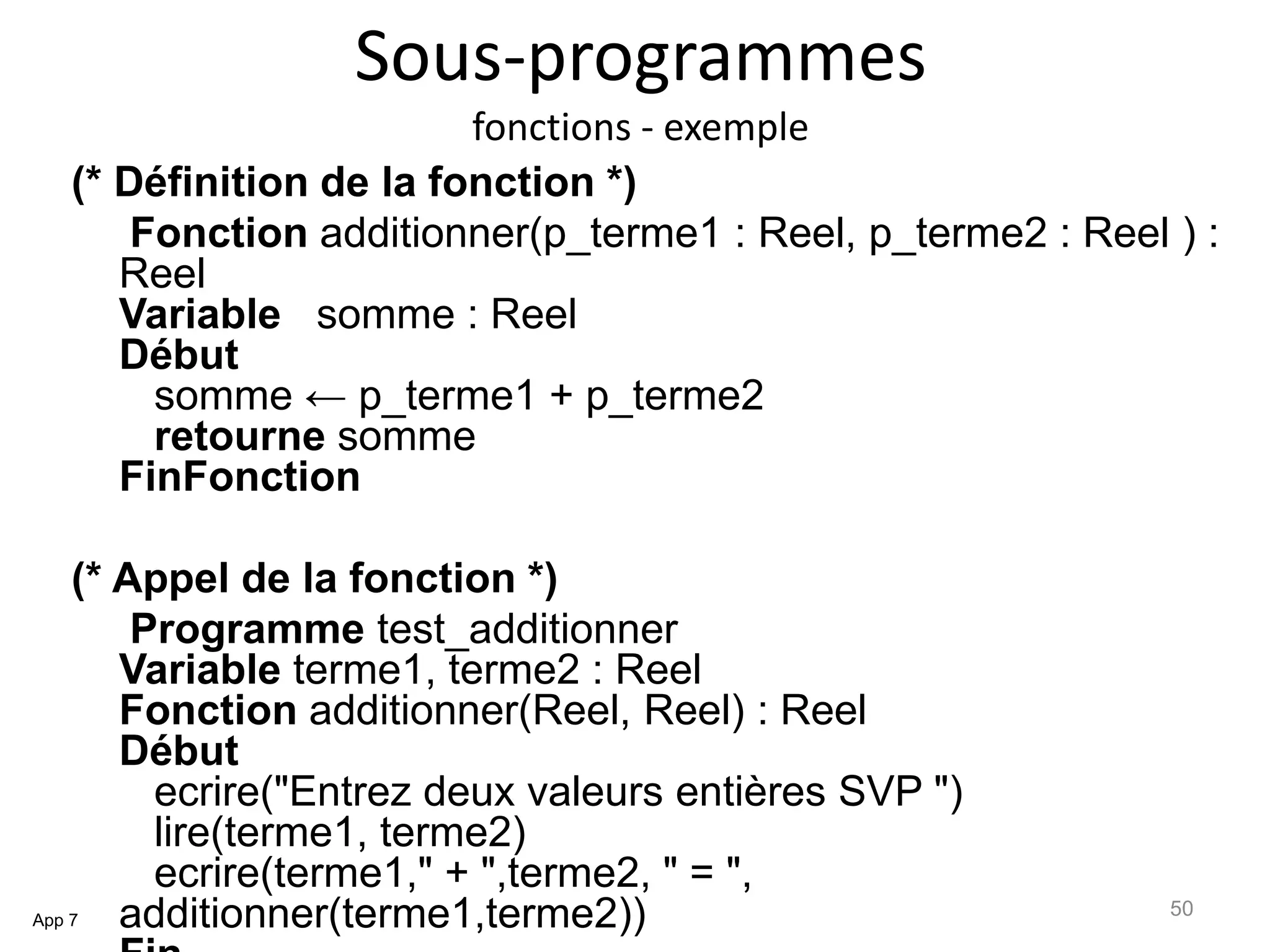 Sous-programmes
fonctions - exemple
(* Définition de la fonction *)
Fonction additionner(p_terme1 : Reel, p_terme2 : Reel ) :
Reel
Variable somme : Reel
Début
somme ← p_terme1 + p_terme2
retourne somme
FinFonction
(* Appel de la fonction *)
Programme test_additionner
Variable terme1, terme2 : Reel
Fonction additionner(Reel, Reel) : Reel
Début
ecrire("Entrez deux valeurs entières SVP ")
lire(terme1, terme2)
ecrire(terme1," + ",terme2, " = ",
additionner(terme1,terme2))App 7
50
 