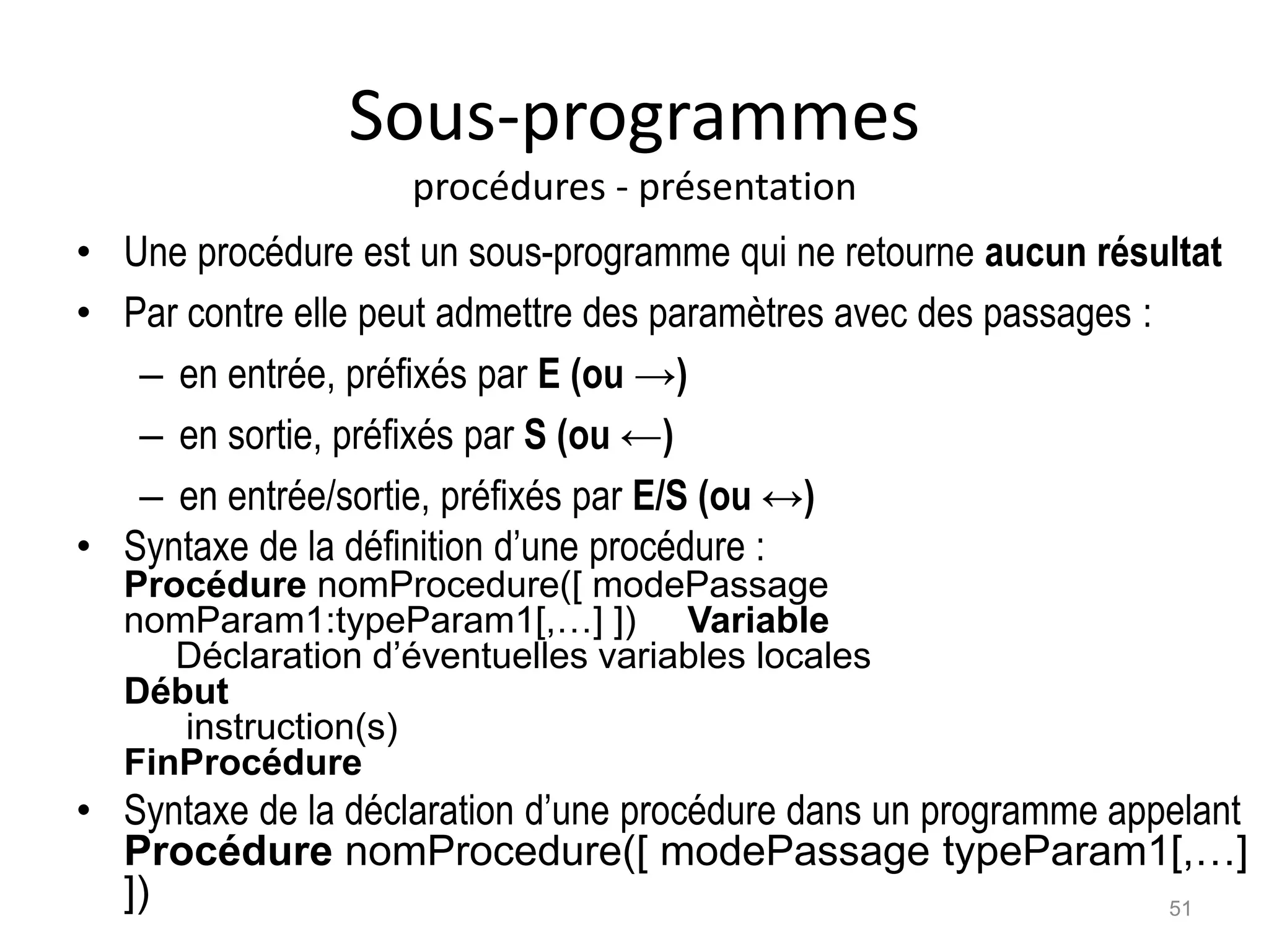 Sous-programmes
procédures - présentation
• Une procédure est un sous-programme qui ne retourne aucun résultat
• Par contre elle peut admettre des paramètres avec des passages :
– en entrée, préfixés par E (ou →)
– en sortie, préfixés par S (ou ←)
– en entrée/sortie, préfixés par E/S (ou ↔)
• Syntaxe de la définition d’une procédure :
Procédure nomProcedure([ modePassage
nomParam1:typeParam1[,…] ]) Variable
Déclaration d’éventuelles variables locales
Début
instruction(s)
FinProcédure
• Syntaxe de la déclaration d’une procédure dans un programme appelant
Procédure nomProcedure([ modePassage typeParam1[,…]
]) 51
 