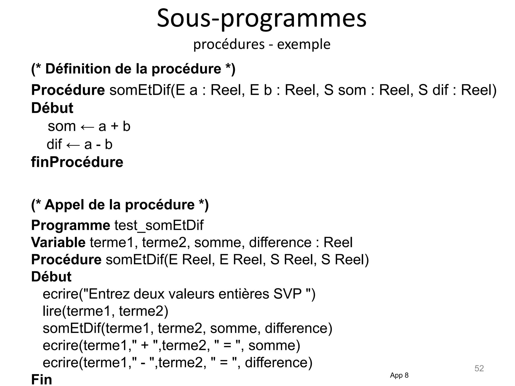 Sous-programmes
procédures - exemple
(* Définition de la procédure *)
Procédure somEtDif(E a : Reel, E b : Reel, S som : Reel, S dif : Reel)
Début
som ← a + b
dif ← a - b
finProcédure
(* Appel de la procédure *)
Programme test_somEtDif
Variable terme1, terme2, somme, difference : Reel
Procédure somEtDif(E Reel, E Reel, S Reel, S Reel)
Début
ecrire("Entrez deux valeurs entières SVP ")
lire(terme1, terme2)
somEtDif(terme1, terme2, somme, difference)
ecrire(terme1," + ",terme2, " = ", somme)
ecrire(terme1," - ",terme2, " = ", difference)
Fin App 8
52
 