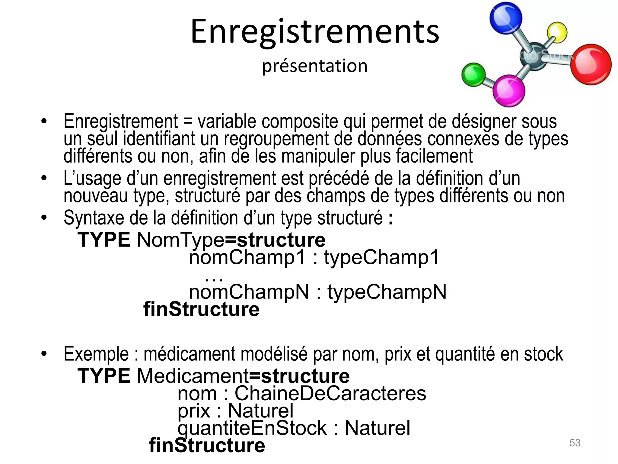 Enregistrements
présentation
• Enregistrement = variable composite qui permet de désigner sous
un seul identifiant un regroupement de données connexes de types
différents ou non, afin de les manipuler plus facilement
• L’usage d’un enregistrement est précédé de la définition d’un
nouveau type, structuré par des champs de types différents ou non
• Syntaxe de la définition d’un type structuré :
TYPE NomType=structure
nomChamp1 : typeChamp1
…
nomChampN : typeChampN
finStructure
• Exemple : médicament modélisé par nom, prix et quantité en stock
TYPE Medicament=structure
nom : ChaineDeCaracteres
prix : Naturel
quantiteEnStock : Naturel
finStructure 53
 
