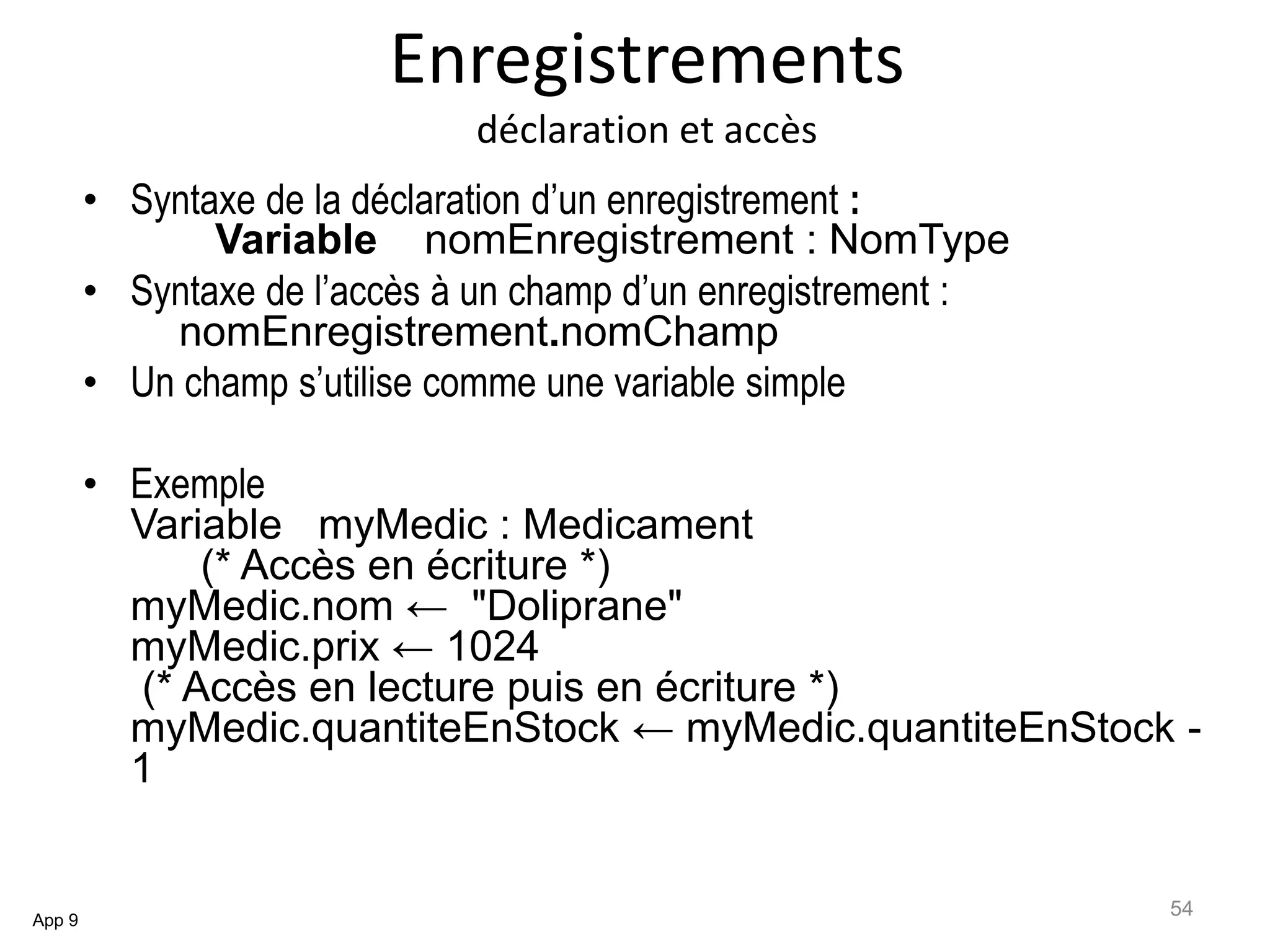 Enregistrements
déclaration et accès
• Syntaxe de la déclaration d’un enregistrement :
Variable nomEnregistrement : NomType
• Syntaxe de l’accès à un champ d’un enregistrement :
nomEnregistrement.nomChamp
• Un champ s’utilise comme une variable simple
• Exemple
Variable myMedic : Medicament
(* Accès en écriture *)
myMedic.nom ← "Doliprane"
myMedic.prix ← 1024
(* Accès en lecture puis en écriture *)
myMedic.quantiteEnStock ← myMedic.quantiteEnStock -
1
App 9
54
 