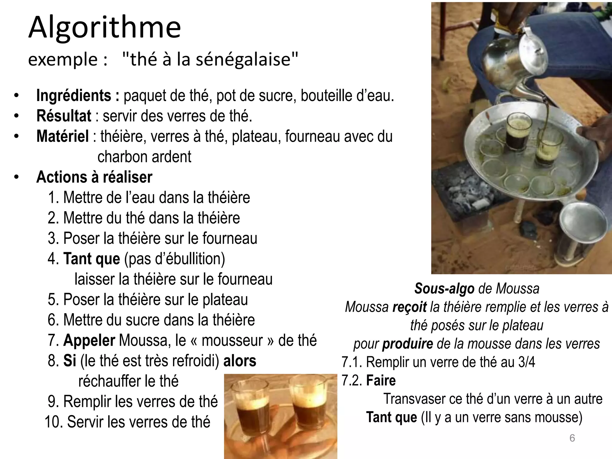 Algorithme
exemple : "thé à la sénégalaise"
• Ingrédients : paquet de thé, pot de sucre, bouteille d’eau.
• Résultat : servir des verres de thé.
• Matériel : théière, verres à thé, plateau, fourneau avec du
charbon ardent
• Actions à réaliser
1. Mettre de l’eau dans la théière
2. Mettre du thé dans la théière
3. Poser la théière sur le fourneau
4. Tant que (pas d’ébullition)
laisser la théière sur le fourneau
5. Poser la théière sur le plateau
6. Mettre du sucre dans la théière
7. Appeler Moussa, le « mousseur » de thé
8. Si (le thé est très refroidi) alors
réchauffer le thé
9. Remplir les verres de thé
10. Servir les verres de thé
Sous-algo de Moussa
Moussa reçoit la théière remplie et les verres à
thé posés sur le plateau
pour produire de la mousse dans les verres
7.1. Remplir un verre de thé au 3/4
7.2. Faire
Transvaser ce thé d’un verre à un autre
Tant que (Il y a un verre sans mousse)
6
 