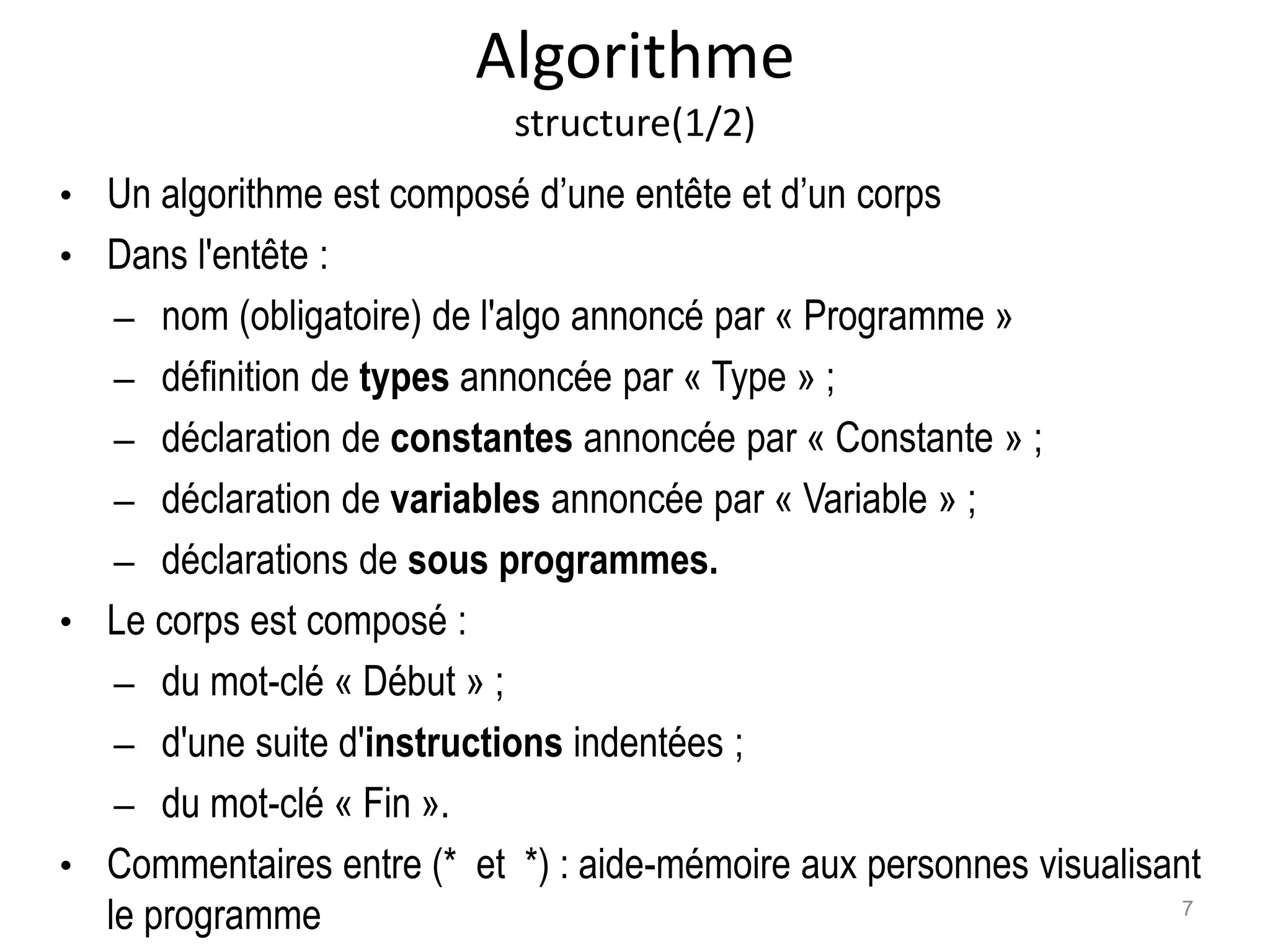 Algorithme
structure(1/2)
• Un algorithme est composé d’une entête et d’un corps
• Dans l'entête :
– nom (obligatoire) de l'algo annoncé par « Programme »
– définition de types annoncée par « Type » ;
– déclaration de constantes annoncée par « Constante » ;
– déclaration de variables annoncée par « Variable » ;
– déclarations de sous programmes.
• Le corps est composé :
– du mot-clé « Début » ;
– d'une suite d'instructions indentées ;
– du mot-clé « Fin ».
• Commentaires entre (* et *) : aide-mémoire aux personnes visualisant
le programme 7
 