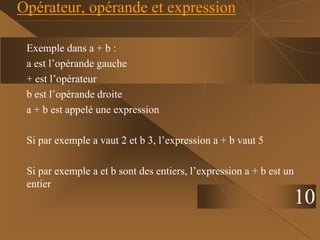 10
Opérateur, opérande et expression
Exemple dans a + b :
a est l’opérande gauche
+ est l’opérateur
b est l’opérande droite
a + b est appelé une expression
Si par exemple a vaut 2 et b 3, l’expression a + b vaut 5
Si par exemple a et b sont des entiers, l’expression a + b est un
entier
 