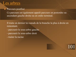  Parcours postfixé
Ce parcours est également appelé parcours en postordre ou
ascendant gauche droite ou en ordre terminal.
Il traite en dernier les nœuds de la branche la plus à droite en
remontant.
- parcourir le sous-arbre gauche
- parcourir le sous-arbre droit
- traiter la racine
Les arbres
101
 