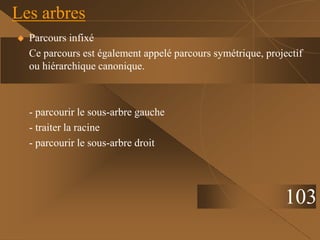  Parcours infixé
Ce parcours est également appelé parcours symétrique, projectif
ou hiérarchique canonique.
- parcourir le sous-arbre gauche
- traiter la racine
- parcourir le sous-arbre droit
Les arbres
103
 