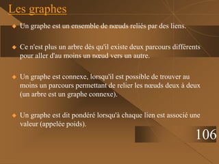  Un graphe est un ensemble de nœuds reliés par des liens.
 Ce n'est plus un arbre dès qu'il existe deux parcours différents
pour aller d'au moins un nœud vers un autre.
 Un graphe est connexe, lorsqu'il est possible de trouver au
moins un parcours permettant de relier les nœuds deux à deux
(un arbre est un graphe connexe).
 Un graphe est dit pondéré lorsqu'à chaque lien est associé une
valeur (appelée poids).
Les graphes
106
 