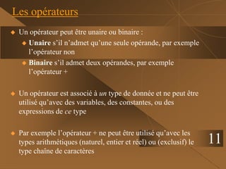 11
Les opérateurs
 Un opérateur peut être unaire ou binaire :
 Unaire s’il n’admet qu’une seule opérande, par exemple
l’opérateur non
 Binaire s’il admet deux opérandes, par exemple
l’opérateur +
 Un opérateur est associé à un type de donnée et ne peut être
utilisé qu’avec des variables, des constantes, ou des
expressions de ce type
 Par exemple l’opérateur + ne peut être utilisé qu’avec les
types arithmétiques (naturel, entier et réel) ou (exclusif) le
type chaîne de caractères
 