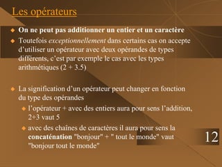 12
Les opérateurs
 On ne peut pas additionner un entier et un caractère
 Toutefois exceptionnellement dans certains cas on accepte
d’utiliser un opérateur avec deux opérandes de types
différents, c’est par exemple le cas avec les types
arithmétiques (2 + 3.5)
 La signification d’un opérateur peut changer en fonction
du type des opérandes
 l’opérateur + avec des entiers aura pour sens l’addition,
2+3 vaut 5
 avec des chaînes de caractères il aura pour sens la
concaténation "bonjour" + " tout le monde" vaut
"bonjour tout le monde"
 
