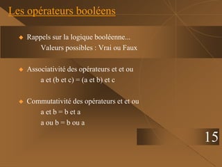 Les opérateurs booléens
15
 Rappels sur la logique booléenne...
Valeurs possibles : Vrai ou Faux
 Associativité des opérateurs et et ou
a et (b et c) = (a et b) et c
 Commutativité des opérateurs et et ou
a et b = b et a
a ou b = b ou a
 