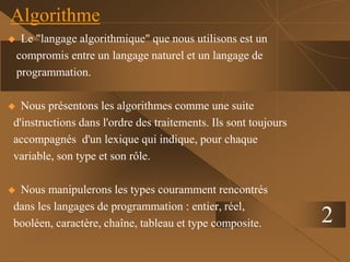 2
Algorithme
 Le "langage algorithmique" que nous utilisons est un
compromis entre un langage naturel et un langage de
programmation.
 Nous présentons les algorithmes comme une suite
d'instructions dans l'ordre des traitements. Ils sont toujours
accompagnés d'un lexique qui indique, pour chaque
variable, son type et son rôle.
 Nous manipulerons les types couramment rencontrés
dans les langages de programmation : entier, réel,
booléen, caractère, chaîne, tableau et type composite.
 