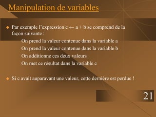 21
Manipulation de variables
 Par exemple l’expression c ← a + b se comprend de la
façon suivante :
On prend la valeur contenue dans la variable a
On prend la valeur contenue dans la variable b
On additionne ces deux valeurs
On met ce résultat dans la variable c
 Si c avait auparavant une valeur, cette dernière est perdue !
 
