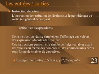 Les entrées / sorties
 Instruction d'écriture
L'instruction de restitution de résultats sur le périphérique de
sortie (en général l'écran) est :
écrire(liste d'expressions)
Cette instruction réalise simplement l'affichage des valeurs
des expressions décrites dans la liste.
Ces instructions peuvent être simplement des variables ayant
des valeurs ou même des nombres ou des commentaires écrits
sous forme de chaînes de caractères.
 Exemple d'utilisation : écrire(x, y+2, "bonjour") 23
 