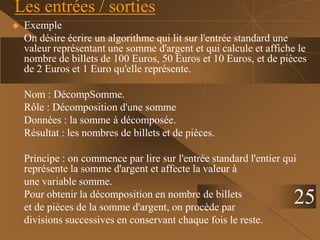25
Les entrées / sorties
 Exemple
On désire écrire un algorithme qui lit sur l'entrée standard une
valeur représentant une somme d'argent et qui calcule et affiche le
nombre de billets de 100 Euros, 50 Euros et 10 Euros, et de pièces
de 2 Euros et 1 Euro qu'elle représente.
Nom : DécompSomme.
Rôle : Décomposition d'une somme
Données : la somme à décomposée.
Résultat : les nombres de billets et de pièces.
Principe : on commence par lire sur l'entrée standard l'entier qui
représente la somme d'argent et affecte la valeur à
une variable somme.
Pour obtenir la décomposition en nombre de billets
et de pièces de la somme d'argent, on procède par
divisions successives en conservant chaque fois le reste.
 