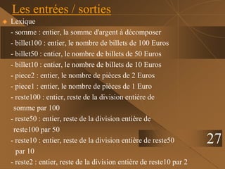  Lexique
- somme : entier, la somme d'argent à décomposer
- billet100 : entier, le nombre de billets de 100 Euros
- billet50 : entier, le nombre de billets de 50 Euros
- billet10 : entier, le nombre de billets de 10 Euros
- piece2 : entier, le nombre de pièces de 2 Euros
- piece1 : entier, le nombre de pièces de 1 Euro
- reste100 : entier, reste de la division entière de
somme par 100
- reste50 : entier, reste de la division entière de
reste100 par 50
- reste10 : entier, reste de la division entière de reste50
par 10
- reste2 : entier, reste de la division entière de reste10 par 2
Les entrées / sorties
27
 