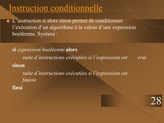 28
Instruction conditionnelle
 L’instruction si alors sinon permet de conditionner
l’exécution d’un algorithme à la valeur d’une expression
booléenne. Syntaxe :
si expression booléenne alors
suite d’instructions exécutées si l’expression est vrai
sinon
suite d’instructions exécutées si l’expression est
fausse
finsi
 