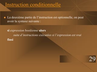 29
Instruction conditionnelle
 La deuxième partie de l’instruction est optionnelle, on peut
avoir la syntaxe suivante :
si expression booléenne alors
suite d’instructions exécutées si l’expression est vrai
finsi
 