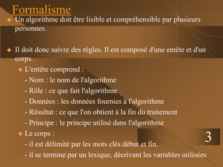  Un algorithme doit être lisible et compréhensible par plusieurs
personnes.
 Il doit donc suivre des règles. Il est composé d'une entête et d'un
corps.
 L'entête comprend :
- Nom : le nom de l'algorithme
- Rôle : ce que fait l'algorithme
- Données : les données fournies à l'algorithme
- Résultat : ce que l'on obtient à la fin du traitement
- Principe : le principe utilisé dans l'algorithme
 Le corps :
- il est délimité par les mots clés début et fin.
- il se termine par un lexique, décrivant les variables utilisées
3
Formalisme
 