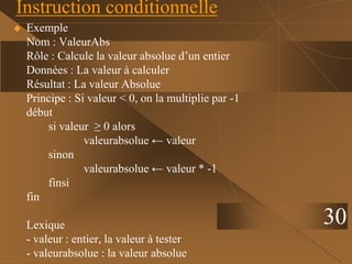 30
Instruction conditionnelle
 Exemple
Nom : ValeurAbs
Rôle : Calcule la valeur absolue d’un entier
Données : La valeur à calculer
Résultat : La valeur Absolue
Principe : Si valeur < 0, on la multiplie par -1
début
si valeur ≥ 0 alors
valeurabsolue ← valeur
sinon
valeurabsolue ← valeur * -1
finsi
fin
Lexique
- valeur : entier, la valeur à tester
- valeurabsolue : la valeur absolue
 