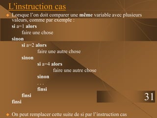 31
L'instruction cas
 Lorsque l’on doit comparer une même variable avec plusieurs
valeurs, comme par exemple :
si a=1 alors
faire une chose
sinon
si a=2 alors
faire une autre chose
sinon
si a=4 alors
faire une autre chose
sinon
. . .
finsi
finsi
finsi
 On peut remplacer cette suite de si par l’instruction cas
 