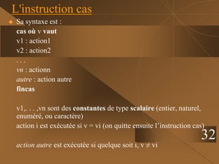 32
L'instruction cas
 Sa syntaxe est :
cas où v vaut
v1 : action1
v2 : action2
. . .
vn : actionn
autre : action autre
fincas
v1,. . . ,vn sont des constantes de type scalaire (entier, naturel,
enuméré, ou caractère)
action i est exécutée si v = vi (on quitte ensuite l’instruction cas)
action autre est exécutée si quelque soit i, v ≠ vi
 