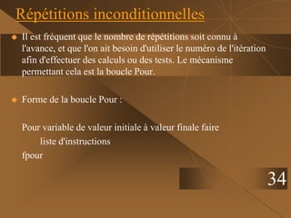 34
Répétitions inconditionnelles
 Il est fréquent que le nombre de répétitions soit connu à
l'avance, et que l'on ait besoin d'utiliser le numéro de l'itération
afin d'effectuer des calculs ou des tests. Le mécanisme
permettant cela est la boucle Pour.
 Forme de la boucle Pour :
Pour variable de valeur initiale à valeur finale faire
liste d'instructions
fpour
 