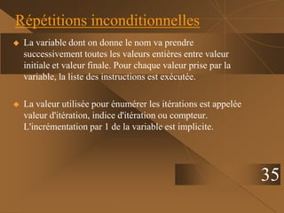 35
Répétitions inconditionnelles
 La variable dont on donne le nom va prendre
successivement toutes les valeurs entières entre valeur
initiale et valeur finale. Pour chaque valeur prise par la
variable, la liste des instructions est exécutée.
 La valeur utilisée pour énumérer les itérations est appelée
valeur d'itération, indice d'itération ou compteur.
L'incrémentation par 1 de la variable est implicite.
 