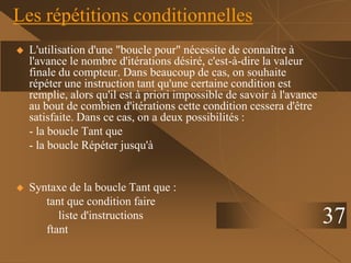 37
Les répétitions conditionnelles
 L'utilisation d'une "boucle pour" nécessite de connaître à
l'avance le nombre d'itérations désiré, c'est-à-dire la valeur
finale du compteur. Dans beaucoup de cas, on souhaite
répéter une instruction tant qu'une certaine condition est
remplie, alors qu'il est à priori impossible de savoir à l'avance
au bout de combien d'itérations cette condition cessera d'être
satisfaite. Dans ce cas, on a deux possibilités :
- la boucle Tant que
- la boucle Répéter jusqu'à
 Syntaxe de la boucle Tant que :
tant que condition faire
liste d'instructions
ftant
 