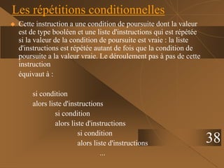 38
Les répétitions conditionnelles
 Cette instruction a une condition de poursuite dont la valeur
est de type booléen et une liste d'instructions qui est répétée
si la valeur de la condition de poursuite est vraie : la liste
d'instructions est répétée autant de fois que la condition de
poursuite a la valeur vraie. Le déroulement pas à pas de cette
instruction
équivaut à :
si condition
alors liste d'instructions
si condition
alors liste d'instructions
si condition
alors liste d'instructions
...
 