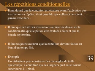 39
Les répétitions conditionnelles
 Etant donné que la condition est évaluée avant l'exécution des
instructions à répéter, il est possible que celles-ci ne soient
jamais exécutées.
 Il faut que la liste des instructions ait une incidence sur la
condition afin qu'elle puisse être évaluée à faux et que la
boucle se termine.
 Il faut toujours s'assurer que la condition devient fausse au
bout d'un temps fini.
 Exemple
Un utilisateur peut construire des rectangles de taille
quelconque, à condition que les largeurs qu'il saisit soient
supérieures à 1 pixel.
 